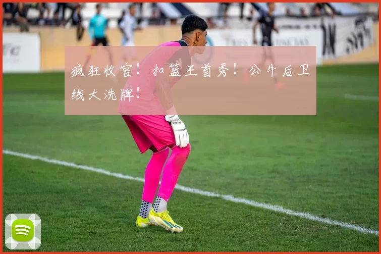 疯狂收官！扣篮王首秀！公牛后卫线大洗牌！