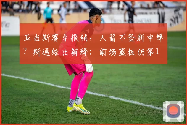 亚当斯赛季报销，火箭不签新中锋？斯通给出解释：前场篮板仍第1